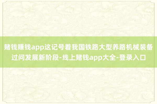 赌钱赚钱app这记号着我国铁路大型养路机械装备过问发展新阶段-线上赌钱app大全-登录入口