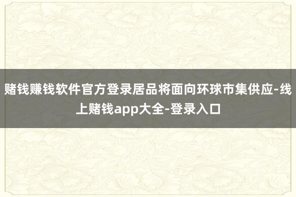 赌钱赚钱软件官方登录居品将面向环球市集供应-线上赌钱app大全-登录入口