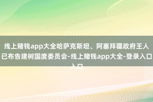 线上赌钱app大全哈萨克斯坦、阿塞拜疆政府王人已布告建树国度委员会-线上赌钱app大全-登录入口