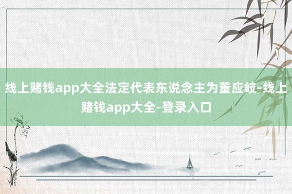 线上赌钱app大全法定代表东说念主为董应岐-线上赌钱app大全-登录入口