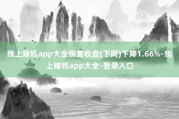 线上赌钱app大全搁置收盘(下同)下降1.66%-线上赌钱app大全-登录入口