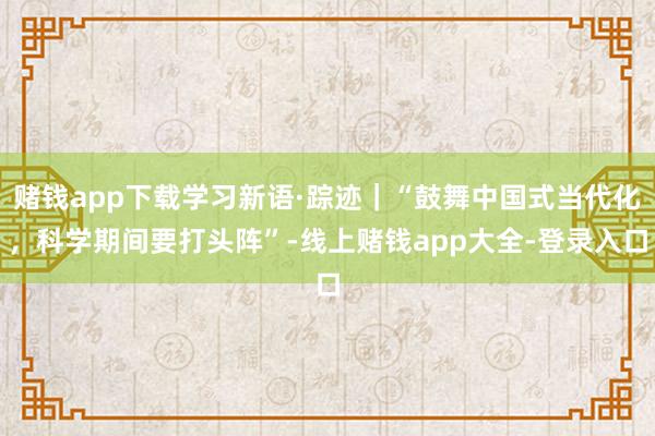 赌钱app下载学习新语·踪迹｜“鼓舞中国式当代化，科学期间要打头阵”-线上赌钱app大全-登录入口