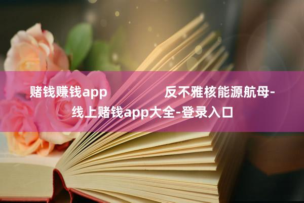 赌钱赚钱app                反不雅核能源航母-线上赌钱app大全-登录入口