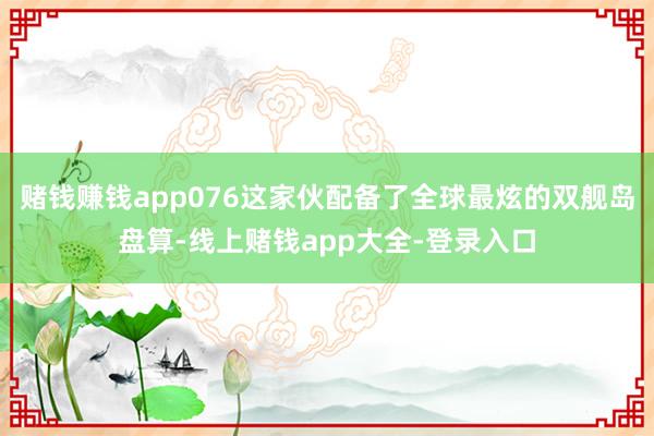 赌钱赚钱app076这家伙配备了全球最炫的双舰岛盘算-线上赌钱app大全-登录入口