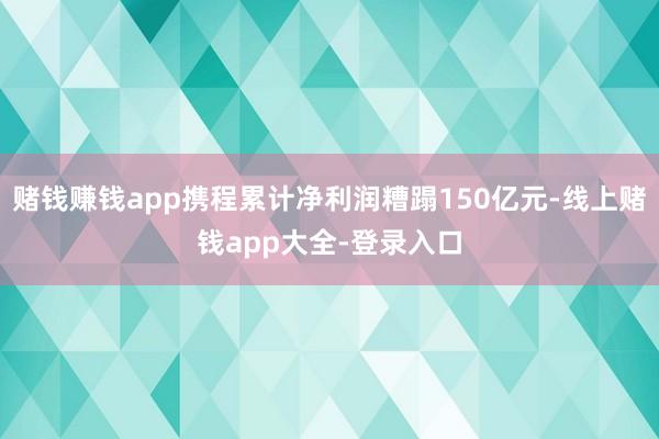 赌钱赚钱app携程累计净利润糟蹋150亿元-线上赌钱app大全-登录入口