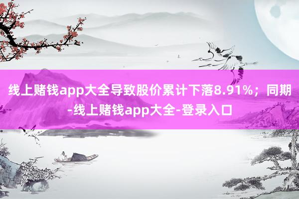 线上赌钱app大全导致股价累计下落8.91%;同期-线上赌钱app大全-登录入口
