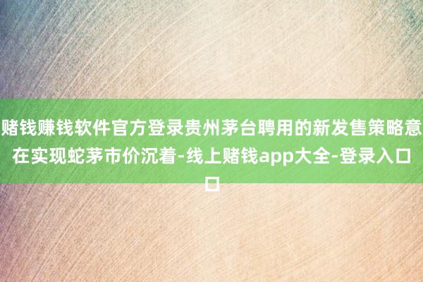 赌钱赚钱软件官方登录贵州茅台聘用的新发售策略意在实现蛇茅市价沉着-线上赌钱app大全-登录入口