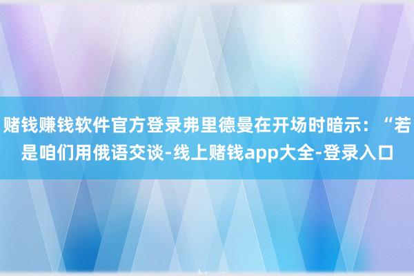 赌钱赚钱软件官方登录弗里德曼在开场时暗示：“若是咱们用俄语交谈-线上赌钱app大全-登录入口