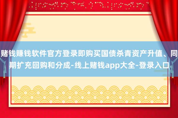 赌钱赚钱软件官方登录即购买国债杀青资产升值、同期扩充回购和分成-线上赌钱app大全-登录入口