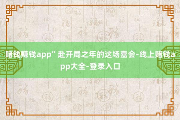 赌钱赚钱app”赴开局之年的这场嘉会-线上赌钱app大全-登录入口
