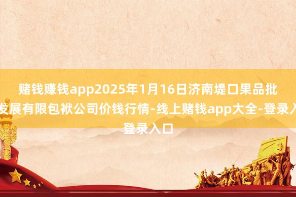 赌钱赚钱app2025年1月16日济南堤口果品批发发展有限包袱公司价钱行情-线上赌钱app大全-登录入口