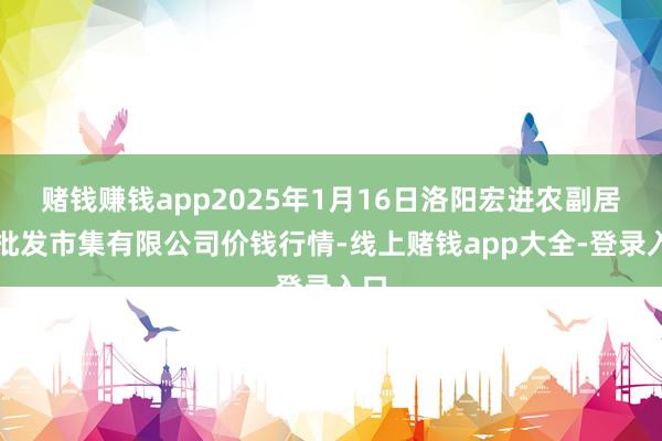 赌钱赚钱app2025年1月16日洛阳宏进农副居品批发市集有限公司价钱行情-线上赌钱app大全-登录入口
