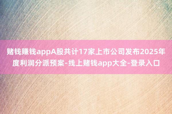 赌钱赚钱appA股共计17家上市公司发布2025年度利润分派预案-线上赌钱app大全-登录入口