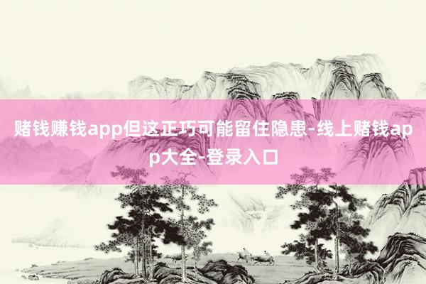 赌钱赚钱app但这正巧可能留住隐患-线上赌钱app大全-登录入口