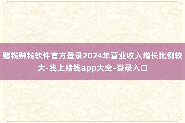 赌钱赚钱软件官方登录2024年营业收入增长比例较大-线上赌钱app大全-登录入口