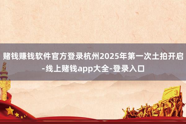 赌钱赚钱软件官方登录杭州2025年第一次土拍开启-线上赌钱app大全-登录入口