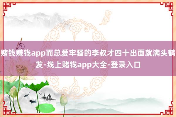 赌钱赚钱app而总爱牢骚的李叔才四十出面就满头鹤发-线上赌钱app大全-登录入口