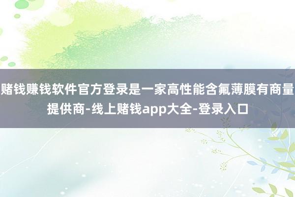 赌钱赚钱软件官方登录是一家高性能含氟薄膜有商量提供商-线上赌钱app大全-登录入口