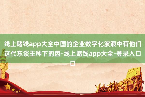 线上赌钱app大全中国的企业数字化波浪中有他们这代东谈主种下的因-线上赌钱app大全-登录入口