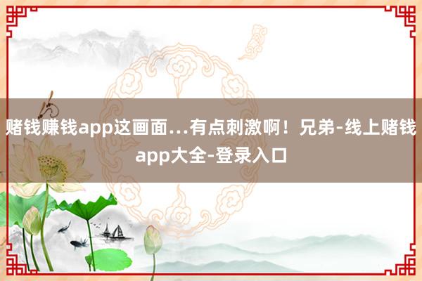 赌钱赚钱app这画面…有点刺激啊！兄弟-线上赌钱app大全-登录入口