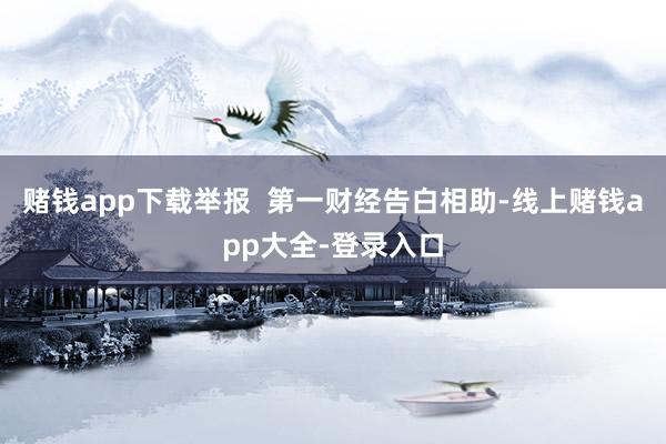 赌钱app下载举报 第一财经告白相助-线上赌钱app大全-登录入口