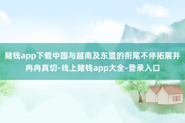 赌钱app下载中国与越南及东盟的衔尾不停拓展并冉冉真切-线上赌钱app大全-登录入口