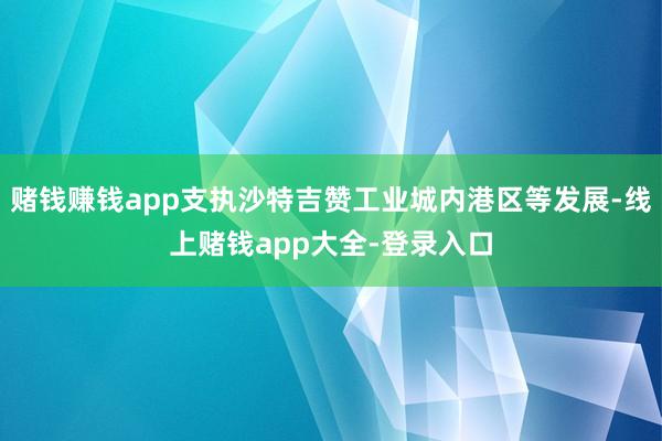 赌钱赚钱app支执沙特吉赞工业城内港区等发展-线上赌钱app大全-登录入口