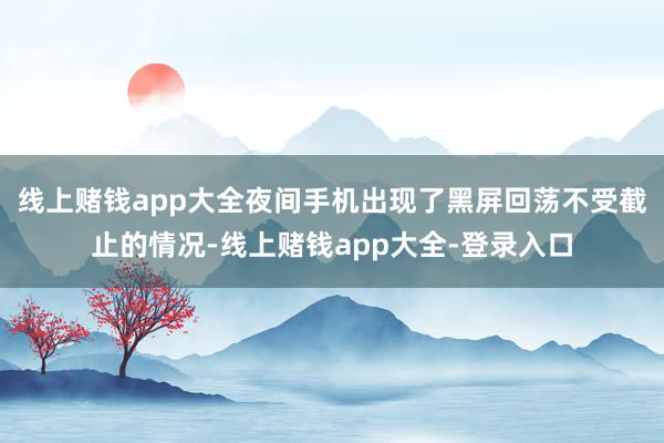 线上赌钱app大全夜间手机出现了黑屏回荡不受截止的情况-线上赌钱app大全-登录入口