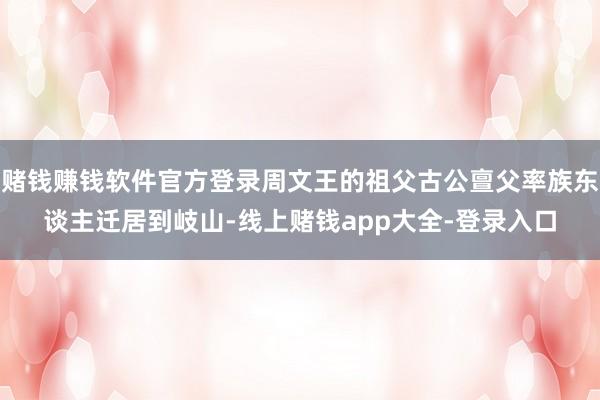 赌钱赚钱软件官方登录周文王的祖父古公亶父率族东谈主迁居到岐山-线上赌钱app大全-登录入口