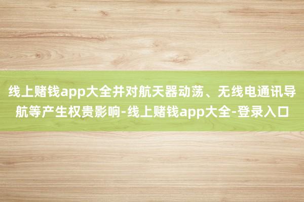 线上赌钱app大全并对航天器动荡、无线电通讯导航等产生权贵影响-线上赌钱app大全-登录入口