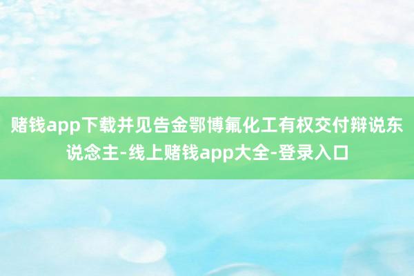 赌钱app下载并见告金鄂博氟化工有权交付辩说东说念主-线上赌钱app大全-登录入口