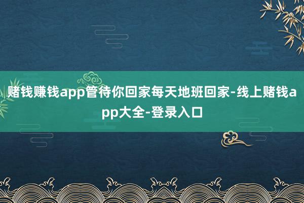 赌钱赚钱app管待你回家每天地班回家-线上赌钱app大全-登录入口