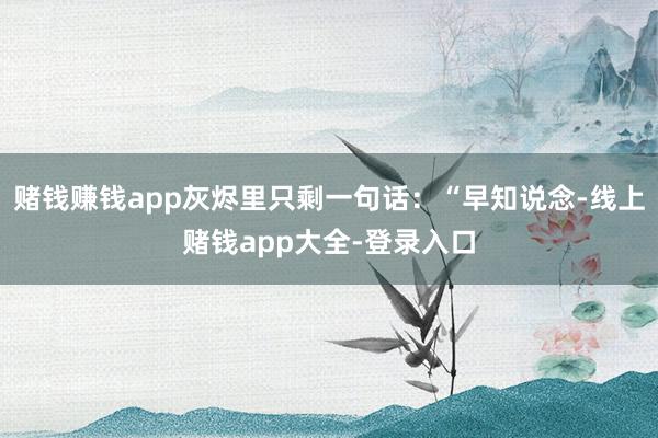 赌钱赚钱app灰烬里只剩一句话：“早知说念-线上赌钱app大全-登录入口