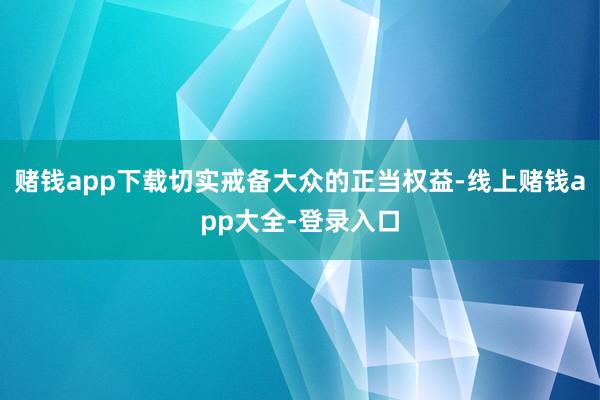 赌钱app下载切实戒备大众的正当权益-线上赌钱app大全-登录入口