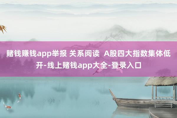 赌钱赚钱app举报 关系阅读  A股四大指数集体低开-线上赌钱app大全-登录入口