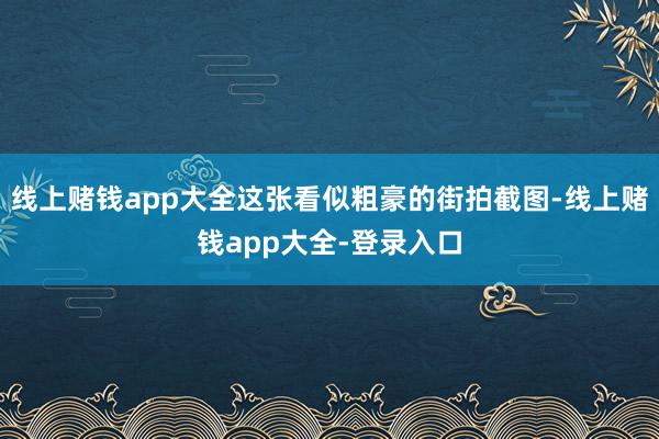 线上赌钱app大全这张看似粗豪的街拍截图-线上赌钱app大全-登录入口