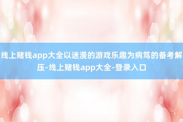线上赌钱app大全以迷漫的游戏乐趣为病笃的备考解压-线上赌钱app大全-登录入口