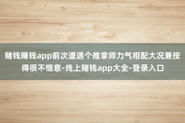 赌钱赚钱app前次遭遇个推拿师力气相配大况兼按得很不惬意-线上赌钱app大全-登录入口