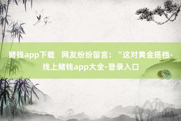 赌钱app下载   网友纷纷留言：“这对黄金搭档-线上赌钱app大全-登录入口