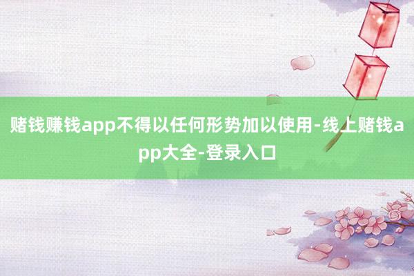 赌钱赚钱app不得以任何形势加以使用-线上赌钱app大全-登录入口