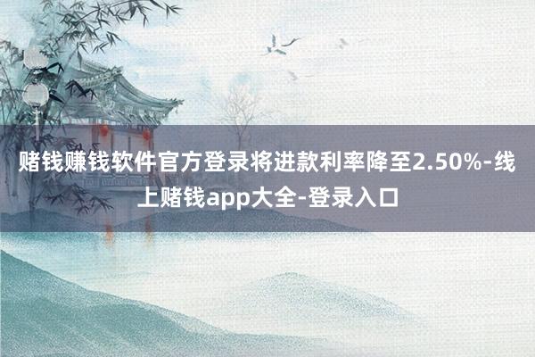 赌钱赚钱软件官方登录将进款利率降至2.50%-线上赌钱app大全-登录入口