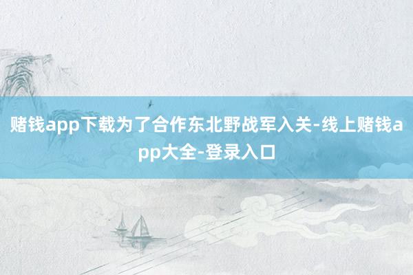 赌钱app下载为了合作东北野战军入关-线上赌钱app大全-登录入口