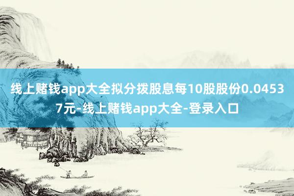 线上赌钱app大全拟分拨股息每10股股份0.04537元-线上赌钱app大全-登录入口