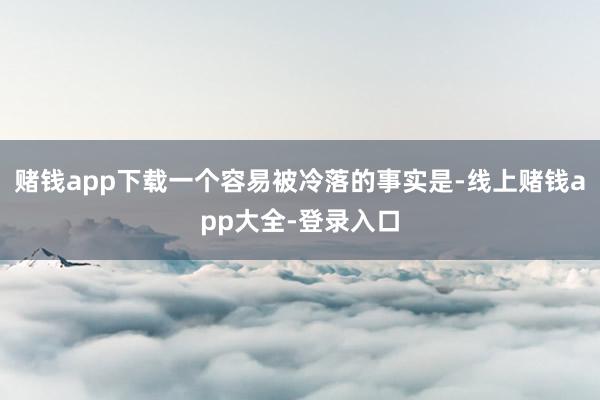 赌钱app下载一个容易被冷落的事实是-线上赌钱app大全-登录入口
