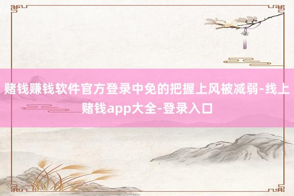 赌钱赚钱软件官方登录中免的把握上风被减弱-线上赌钱app大全-登录入口