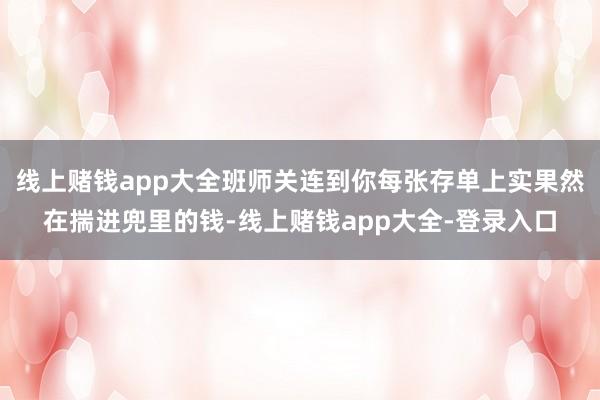 线上赌钱app大全班师关连到你每张存单上实果然在揣进兜里的钱-线上赌钱app大全-登录入口