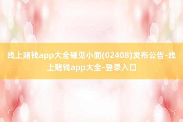 线上赌钱app大全碰见小面(02408)发布公告-线上赌钱app大全-登录入口