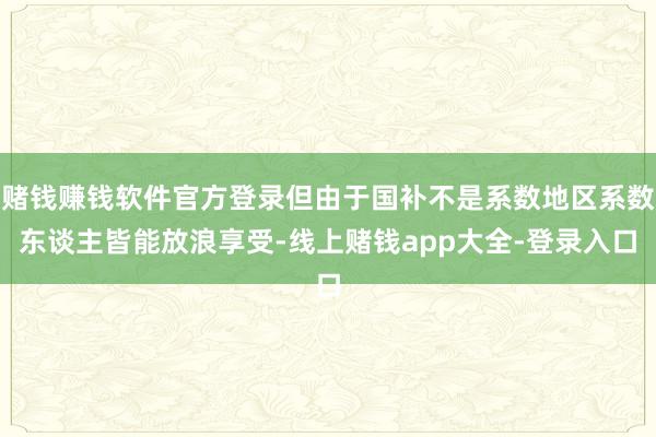 赌钱赚钱软件官方登录但由于国补不是系数地区系数东谈主皆能放浪享受-线上赌钱app大全-登录入口