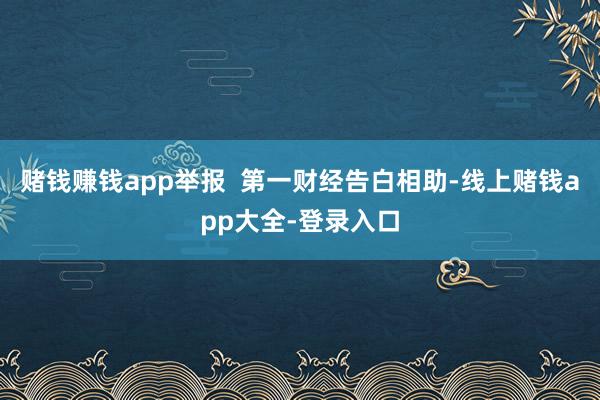 赌钱赚钱app举报  第一财经告白相助-线上赌钱app大全-登录入口