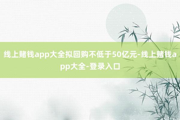线上赌钱app大全拟回购不低于50亿元-线上赌钱app大全-登录入口